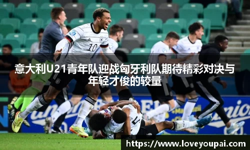 意大利U21青年队迎战匈牙利队期待精彩对决与年轻才俊的较量