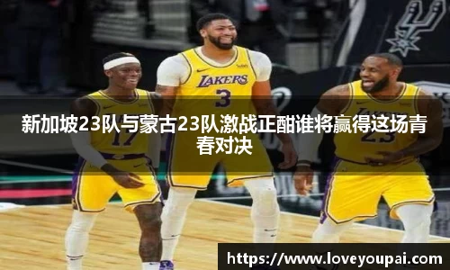 新加坡23队与蒙古23队激战正酣谁将赢得这场青春对决