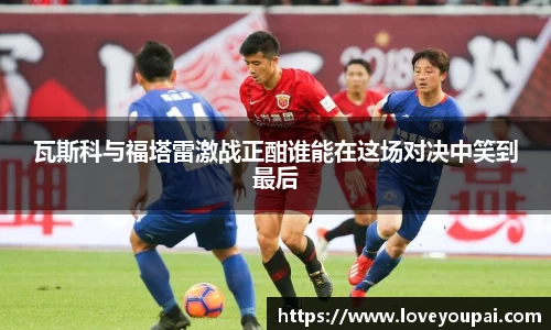 悟空体育瓦斯科与福塔雷激战正酣谁能在这场对决中笑到最后